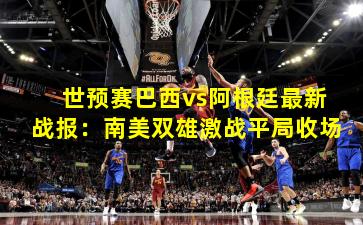 世预赛巴西vs阿根廷最新战报：南美双雄激战平局收场