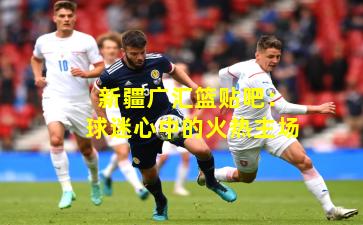 新疆广汇篮贴吧:球迷心中的火热主场