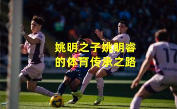 姚明之子姚明睿的体育传承之路