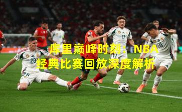 库里巅峰时刻：NBA经典比赛回放深度解析