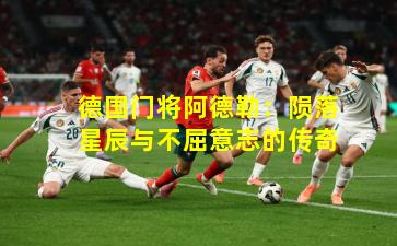 德国门将阿德勒:陨落星辰与不屈意志的传奇