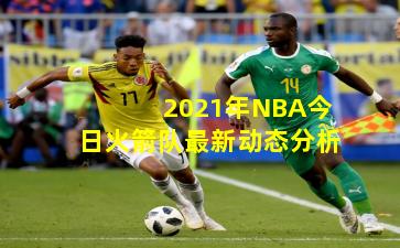 2021年NBA今日火箭队最新动态分析