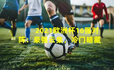 2021欧洲杯16强对阵:豪强云集,冷门暗藏