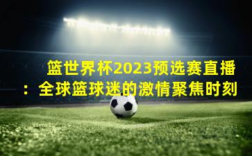 篮世界杯2023预选赛直播:全球篮球迷的激情聚焦时刻