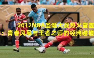2012NBA圣诞大战热火雷霆：青春风暴与王者之师的经典碰撞