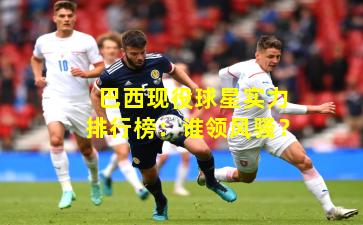 巴西现役球星实力排行榜：谁领风骚？