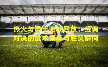 热火与勇士激战回放：经典对决的战术博弈与胜负瞬间