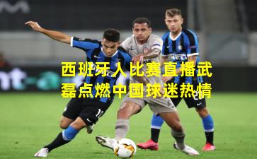 西班牙人比赛直播武磊点燃中国球迷热情