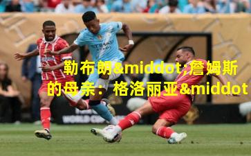  勒布朗·詹姆斯的母亲：格洛丽亚·詹姆斯的不屈之路